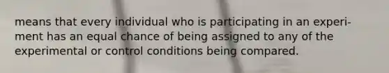 means that every individual who is participating in an experi- ment has an equal chance of being assigned to any of the experimental or control conditions being compared.