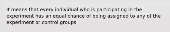 It means that every individual who is participating in the experiment has an equal chance of being assigned to any of the experiment or control groups