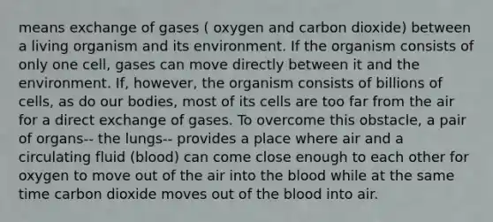 means exchange of gases ( oxygen and carbon dioxide) between a living organism and its environment. If the organism consists of only one cell, gases can move directly between it and the environment. If, however, the organism consists of billions of cells, as do our bodies, most of its cells are too far from the air for a direct exchange of gases. To overcome this obstacle, a pair of organs-- the lungs-- provides a place where air and a circulating fluid (blood) can come close enough to each other for oxygen to move out of the air into <a href='https://www.questionai.com/knowledge/k7oXMfj7lk-the-blood' class='anchor-knowledge'>the blood</a> while at the same time carbon dioxide moves out of the blood into air.