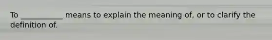 To ___________ means to explain the meaning of, or to clarify the definition of.