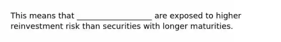 This means that ___________________ are exposed to higher reinvestment risk than securities with longer maturities.