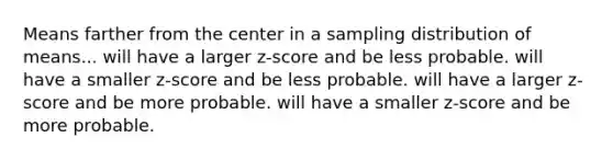 Means farther from the center in a sampling distribution of means... will have a larger z-score and be less probable. will have a smaller z-score and be less probable. will have a larger z-score and be more probable. will have a smaller z-score and be more probable.