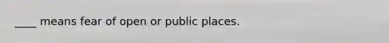 ____ means fear of open or public places.