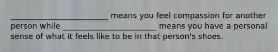 _________________________ means you feel compassion for another person while ________________________ means you have a personal sense of what it feels like to be in that person's shoes.