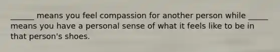 ______ means you feel compassion for another person while _____ means you have a personal sense of what it feels like to be in that person's shoes.