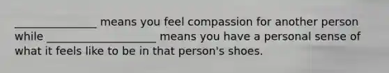 _______________ means you feel compassion for another person while ____________________ means you have a personal sense of what it feels like to be in that person's shoes.