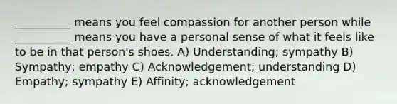 __________ means you feel compassion for another person while __________ means you have a personal sense of what it feels like to be in that person's shoes. A) Understanding; sympathy B) Sympathy; empathy C) Acknowledgement; understanding D) Empathy; sympathy E) Affinity; acknowledgement