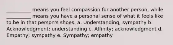 __________ means you feel compassion for another person, while __________ means you have a personal sense of what it feels like to be in that person's shoes. a. Understanding; sympathy b. Acknowledgment; understanding c. Affinity; acknowledgment d. Empathy; sympathy e. Sympathy; empathy