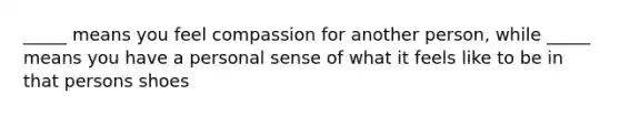 _____ means you feel compassion for another person, while _____ means you have a personal sense of what it feels like to be in that persons shoes