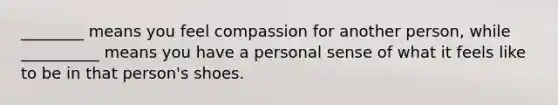 ________ means you feel compassion for another person, while __________ means you have a personal sense of what it feels like to be in that person's shoes.