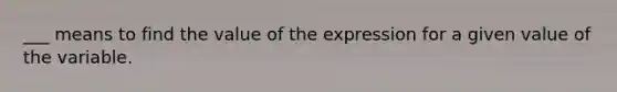 ___ means to find the value of the expression for a given value of the variable.