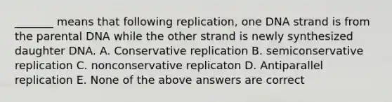 _______ means that following replication, one DNA strand is from the parental DNA while the other strand is newly synthesized daughter DNA. A. Conservative replication B. semiconservative replication C. nonconservative replicaton D. Antiparallel replication E. None of the above answers are correct