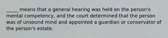 _____ means that a general hearing was held on the person's mental competency, and the court determined that the person was of unsound mind and appointed a guardian or conservator of the person's estate.