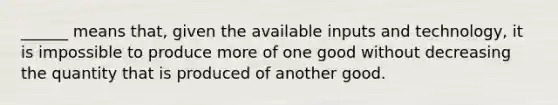 ______ means that, given the available inputs and technology, it is impossible to produce more of one good without decreasing the quantity that is produced of another good.