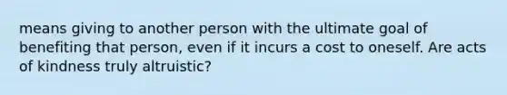 means giving to another person with the ultimate goal of benefiting that person, even if it incurs a cost to oneself. Are acts of kindness truly altruistic?