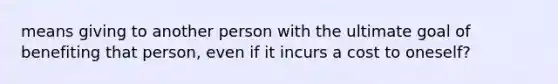 means giving to another person with the ultimate goal of benefiting that person, even if it incurs a cost to oneself?