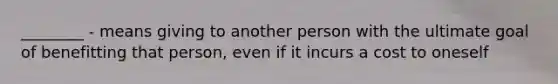 ________ - means giving to another person with the ultimate goal of benefitting that person, even if it incurs a cost to oneself