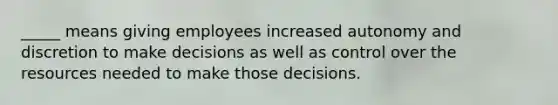 _____ means giving employees increased autonomy and discretion to make decisions as well as control over the resources needed to make those decisions.