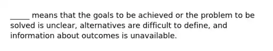 _____ means that the goals to be achieved or the problem to be solved is unclear, alternatives are difficult to define, and information about outcomes is unavailable.