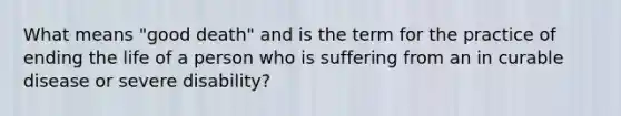 What means "good death" and is the term for the practice of ending the life of a person who is suffering from an in curable disease or severe disability?