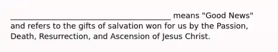 _________________________________________ means "Good News" and refers to the gifts of salvation won for us by the Passion, Death, Resurrection, and Ascension of Jesus Christ.