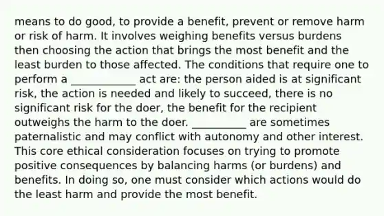 means to do good, to provide a benefit, prevent or remove harm or risk of harm. It involves weighing benefits versus burdens then choosing the action that brings the most benefit and the least burden to those affected. The conditions that require one to perform a ____________ act are: the person aided is at significant risk, the action is needed and likely to succeed, there is no significant risk for the doer, the benefit for the recipient outweighs the harm to the doer. __________ are sometimes paternalistic and may conflict with autonomy and other interest. This core ethical consideration focuses on trying to promote positive consequences by balancing harms (or burdens) and benefits. In doing so, one must consider which actions would do the least harm and provide the most benefit.