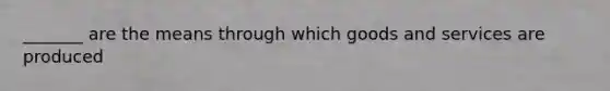 _______ are the means through which goods and services are produced