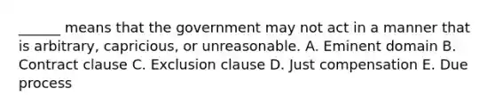 ______ means that the government may not act in a manner that is arbitrary, capricious, or unreasonable. A. Eminent domain B. Contract clause C. Exclusion clause D. Just compensation E. Due process