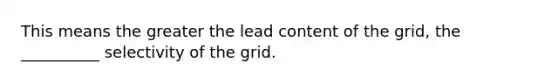 This means the greater the lead content of the grid, the __________ selectivity of the grid.