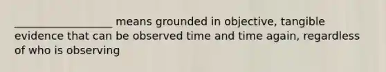 __________________ means grounded in objective, tangible evidence that can be observed time and time again, regardless of who is observing