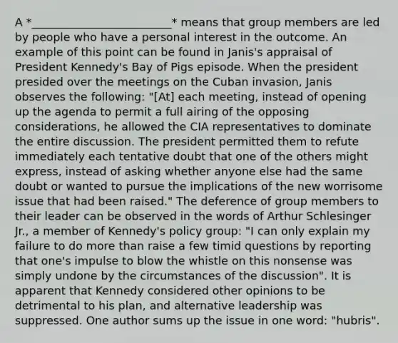 A *_________________________* means that group members are led by people who have a personal interest in the outcome. An example of this point can be found in Janis's appraisal of President Kennedy's Bay of Pigs episode. When the president presided over the meetings on the Cuban invasion, Janis observes the following: "[At] each meeting, instead of opening up the agenda to permit a full airing of the opposing considerations, he allowed the CIA representatives to dominate the entire discussion. The president permitted them to refute immediately each tentative doubt that one of the others might express, instead of asking whether anyone else had the same doubt or wanted to pursue the implications of the new worrisome issue that had been raised." The deference of group members to their leader can be observed in the words of Arthur Schlesinger Jr., a member of Kennedy's policy group: "I can only explain my failure to do more than raise a few timid questions by reporting that one's impulse to blow the whistle on this nonsense was simply undone by the circumstances of the discussion". It is apparent that Kennedy considered other opinions to be detrimental to his plan, and alternative leadership was suppressed. One author sums up the issue in one word: "hubris".