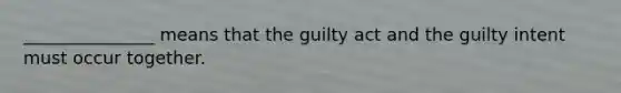 _______________ means that the guilty act and the guilty intent must occur together.