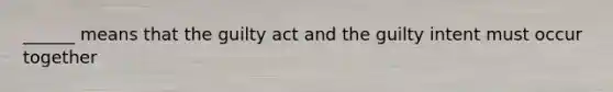 ______ means that the guilty act and the guilty intent must occur together