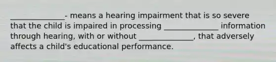 ______________- means a hearing impairment that is so severe that the child is impaired in processing ______________ information through hearing, with or without ______________, that adversely affects a child's educational performance.