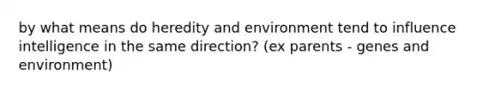 by what means do heredity and environment tend to influence intelligence in the same direction? (ex parents - genes and environment)