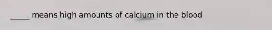 _____ means high amounts of calcium in the blood