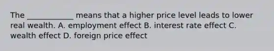 The ____________ means that a higher price level leads to lower real wealth. A. employment effect B. interest rate effect C. wealth effect D. foreign price effect