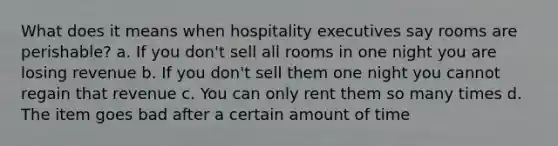 What does it means when hospitality executives say rooms are perishable? a. If you don't sell all rooms in one night you are losing revenue b. If you don't sell them one night you cannot regain that revenue c. You can only rent them so many times d. The item goes bad after a certain amount of time