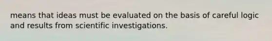 means that ideas must be evaluated on the basis of careful logic and results from scientific investigations.