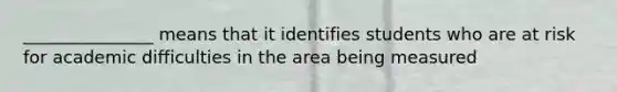 _______________ means that it identifies students who are at risk for academic difficulties in the area being measured