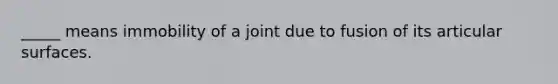 _____ means immobility of a joint due to fusion of its articular surfaces.