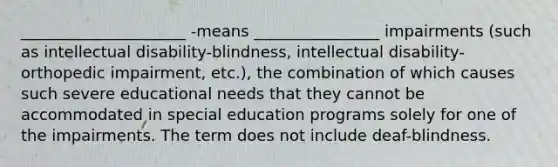 _____________________ -means ________________ impairments (such as intellectual disability-blindness, intellectual disability-orthopedic impairment, etc.), the combination of which causes such severe educational needs that they cannot be accommodated in special education programs solely for one of the impairments. The term does not include deaf-blindness.