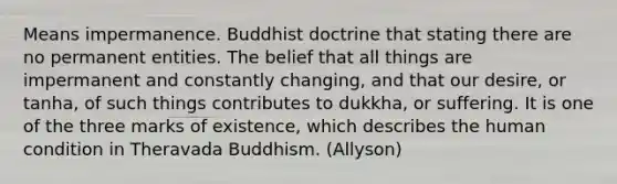 Means impermanence. Buddhist doctrine that stating there are no permanent entities. The belief that all things are impermanent and constantly changing, and that our desire, or tanha, of such things contributes to dukkha, or suffering. It is one of the three marks of existence, which describes the human condition in Theravada Buddhism. (Allyson)