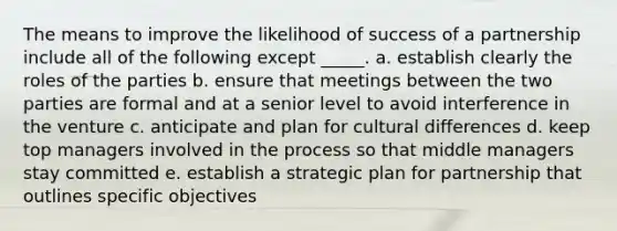 The means to improve the likelihood of success of a partnership include all of the following except _____. a. establish clearly the roles of the parties b. ensure that meetings between the two parties are formal and at a senior level to avoid interference in the venture c. anticipate and plan for cultural differences d. keep top managers involved in the process so that middle managers stay committed e. establish a strategic plan for partnership that outlines specific objectives