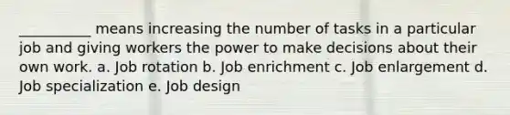 __________ means increasing the number of tasks in a particular job and giving workers the power to make decisions about their own work. a. Job rotation b. Job enrichment c. Job enlargement d. Job specialization e. Job design