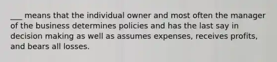 ___ means that the individual owner and most often the manager of the business determines policies and has the last say in decision making as well as assumes expenses, receives profits, and bears all losses.