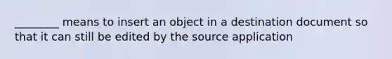 ________ means to insert an object in a destination document so that it can still be edited by the source application