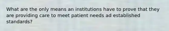 What are the only means an institutions have to prove that they are providing care to meet patient needs ad established standards?