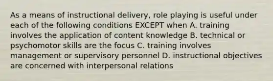 As a means of instructional delivery, role playing is useful under each of the following conditions EXCEPT when A. training involves the application of content knowledge B. technical or psychomotor skills are the focus C. training involves management or supervisory personnel D. instructional objectives are concerned with interpersonal relations