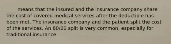 ____ means that the insured and the insurance company share the cost of covered medical services after the deductible has been met. The insurance company and the patient split the cost of the services. An 80/20 split is very common, especially for traditional insurance.